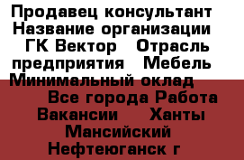 Продавец-консультант › Название организации ­ ГК Вектор › Отрасль предприятия ­ Мебель › Минимальный оклад ­ 15 000 - Все города Работа » Вакансии   . Ханты-Мансийский,Нефтеюганск г.